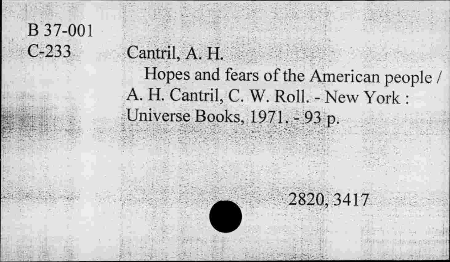 ﻿B 37-001
C-233
Cantril, A. H.
Hopes and fears of the American people / A. H. Cantril, C. W. Roll. - New York : Universe Books, 1971. - 93 p.
2820, 3417